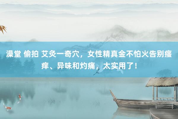 澡堂 偷拍 艾灸一奇穴，女性精真金不怕火告别瘙痒、异味和灼痛，太实用了！