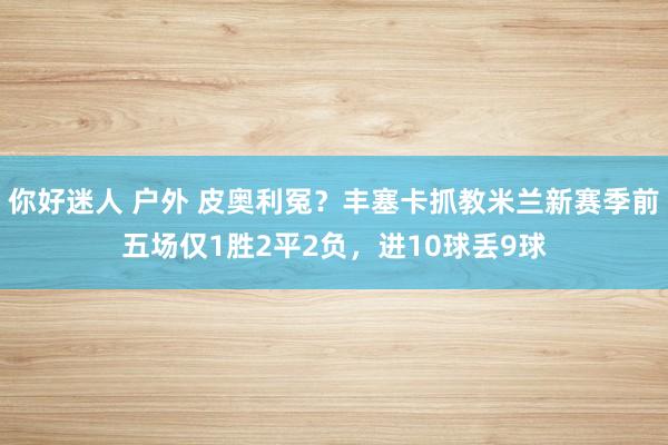 你好迷人 户外 皮奥利冤？丰塞卡抓教米兰新赛季前五场仅1胜2平2负，进10球丢9球