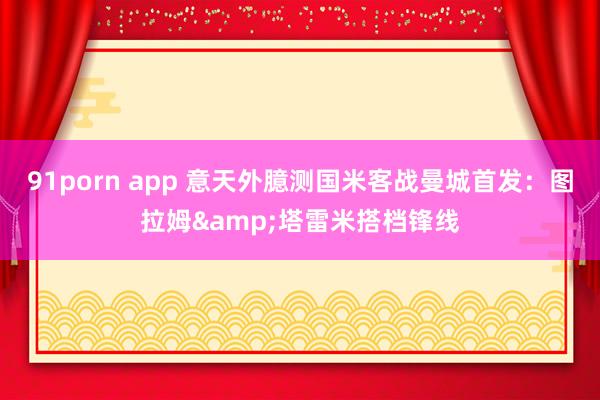 91porn app 意天外臆测国米客战曼城首发：图拉姆&塔雷米搭档锋线