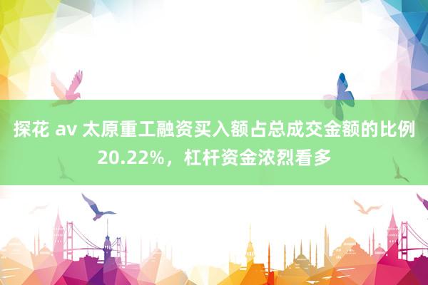 探花 av 太原重工融资买入额占总成交金额的比例20.22%，杠杆资金浓烈看多