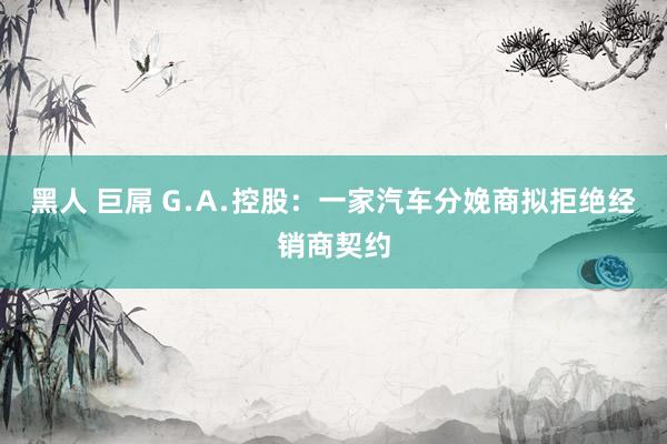 黑人 巨屌 G﹒A﹒控股：一家汽车分娩商拟拒绝经销商契约