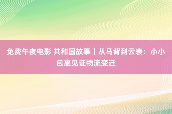 免费午夜电影 共和国故事丨从马背到云表：小小包裹见证物流变迁
