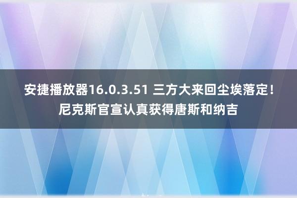 安捷播放器16.0.3.51 三方大来回尘埃落定！尼克斯官宣认真获得唐斯和纳吉