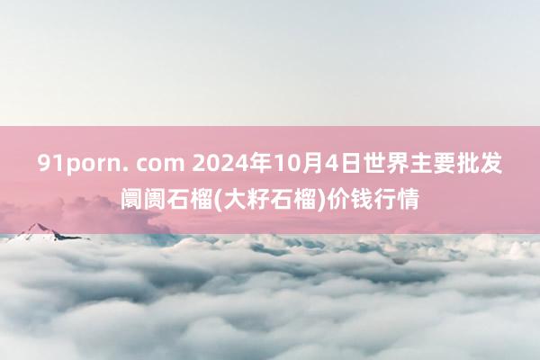 91porn. com 2024年10月4日世界主要批发阛阓石榴(大籽石榴)价钱行情