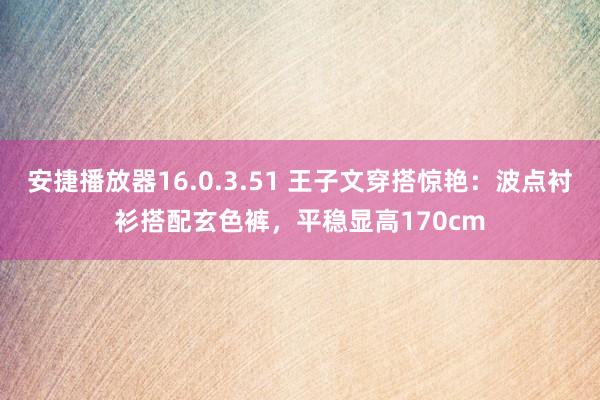 安捷播放器16.0.3.51 王子文穿搭惊艳：波点衬衫搭配玄色裤，平稳显高170cm