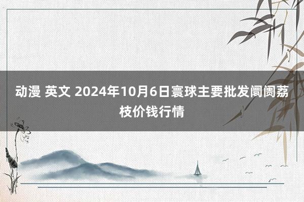 动漫 英文 2024年10月6日寰球主要批发阛阓荔枝价钱行情