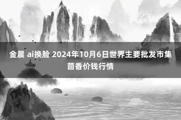金晨 ai换脸 2024年10月6日世界主要批发市集茴香价钱行情