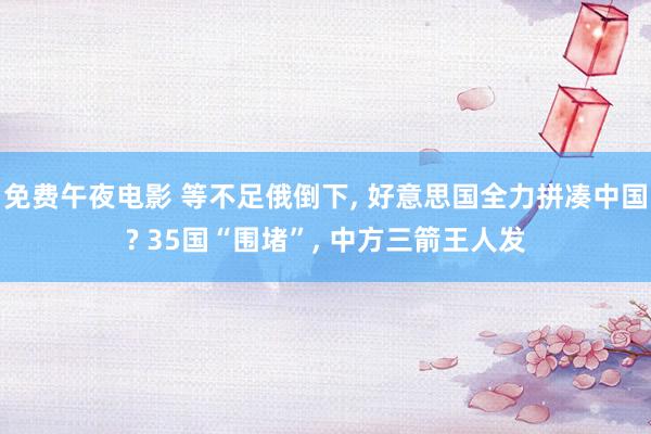 免费午夜电影 等不足俄倒下， 好意思国全力拼凑中国? 35国“围堵”， 中方三箭王人发