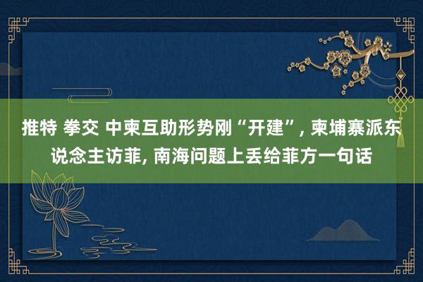 推特 拳交 中柬互助形势刚“开建”， 柬埔寨派东说念主访菲， 南海问题上丢给菲方一句话