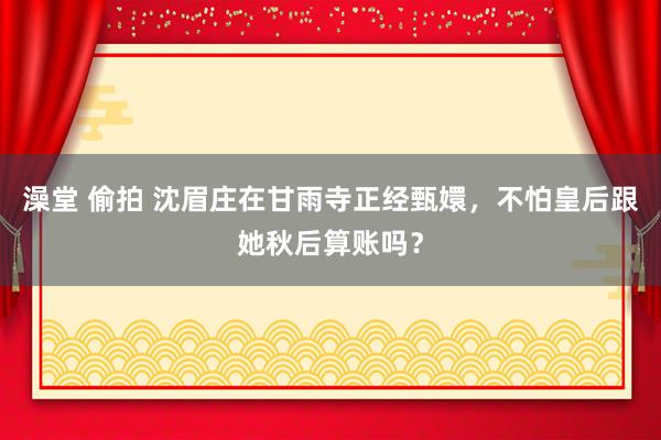 澡堂 偷拍 沈眉庄在甘雨寺正经甄嬛，不怕皇后跟她秋后算账吗？