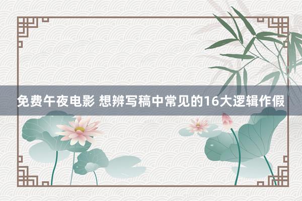 免费午夜电影 想辨写稿中常见的16大逻辑作假