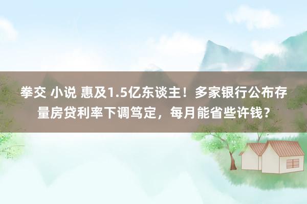 拳交 小说 惠及1.5亿东谈主！多家银行公布存量房贷利率下调笃定，每月能省些许钱？