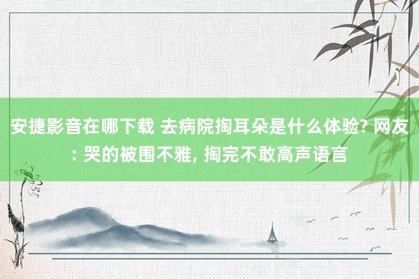 安捷影音在哪下载 去病院掏耳朵是什么体验? 网友: 哭的被围不雅， 掏完不敢高声语言