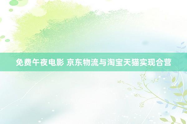 免费午夜电影 京东物流与淘宝天猫实现合营