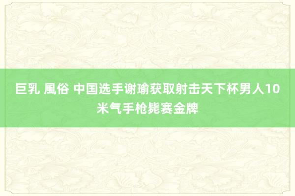 巨乳 風俗 中国选手谢瑜获取射击天下杯男人10米气手枪毙赛金牌