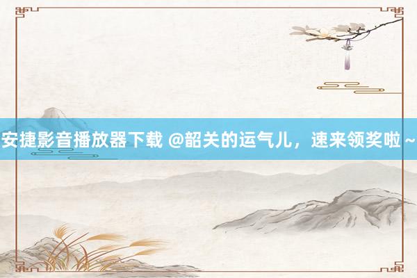安捷影音播放器下载 @韶关的运气儿，速来领奖啦～