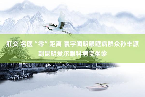 肛交 名医“零”距离 寰宇闻明眼眶病群众孙丰源到昆明爱尔眼科病院坐诊
