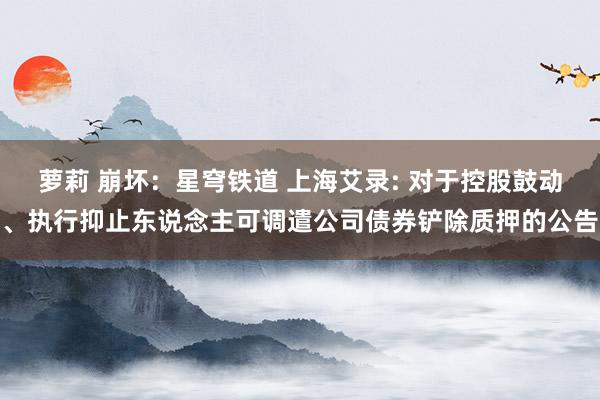 萝莉 崩坏:星穹铁道 上海艾录: 对于控股鼓动、执行抑止东说念主可调遣公司债券铲除质押的公告