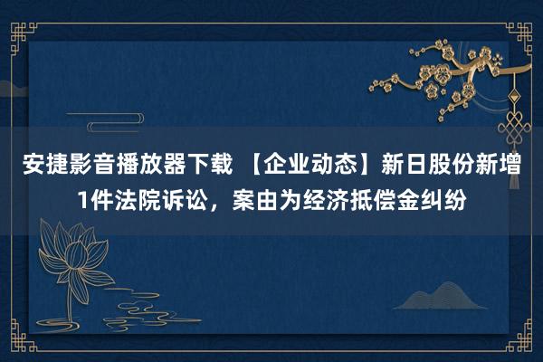 安捷影音播放器下载 【企业动态】新日股份新增1件法院诉讼，案由为经济抵偿金纠纷