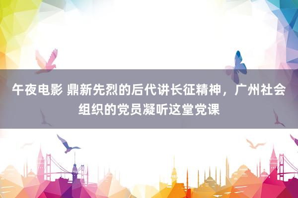 午夜电影 鼎新先烈的后代讲长征精神，广州社会组织的党员凝听这堂党课