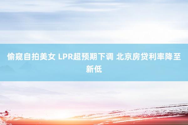 偷窥自拍美女 LPR超预期下调 北京房贷利率降至新低