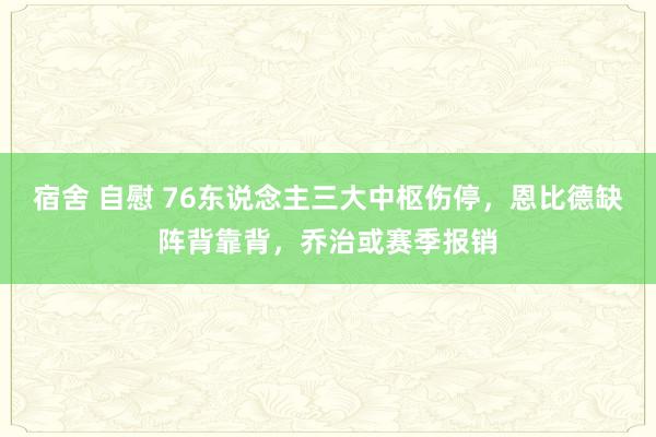 宿舍 自慰 76东说念主三大中枢伤停，恩比德缺阵背靠背，乔治或赛季报销