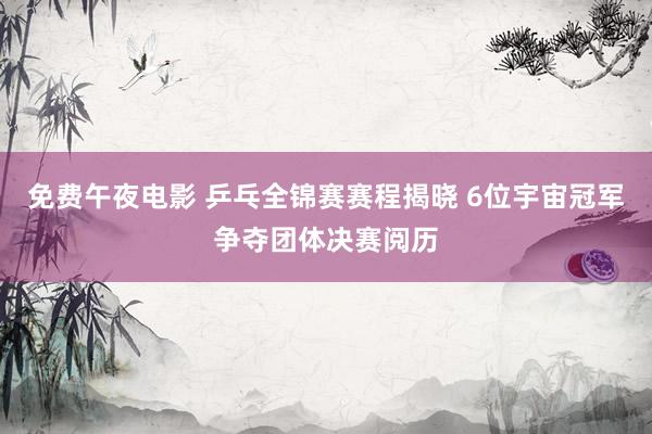免费午夜电影 乒乓全锦赛赛程揭晓 6位宇宙冠军争夺团体决赛阅历