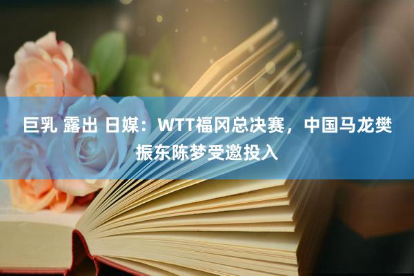 巨乳 露出 日媒：WTT福冈总决赛，中国马龙樊振东陈梦受邀投入