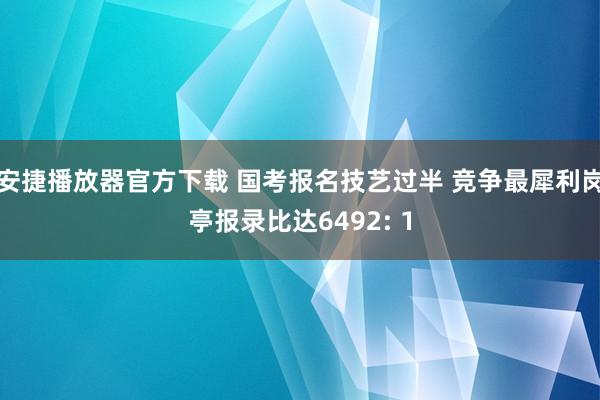 安捷播放器官方下载 国考报名技艺过半 竞争最犀利岗亭报录比达6492: 1