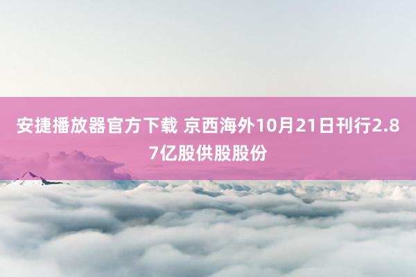 安捷播放器官方下载 京西海外10月21日刊行2.87亿股供股股份