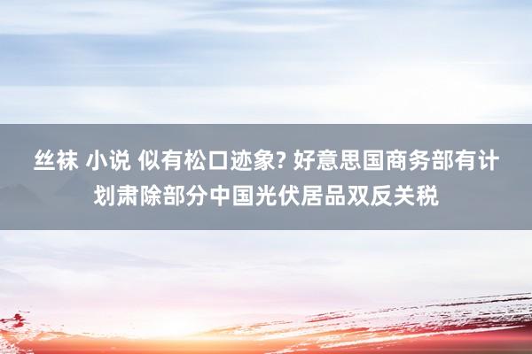 丝袜 小说 似有松口迹象? 好意思国商务部有计划肃除部分中国光伏居品双反关税