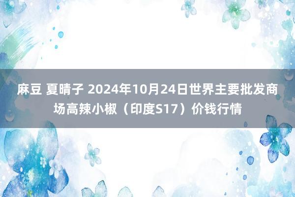 麻豆 夏晴子 2024年10月24日世界主要批发商场高辣小椒（印度S17）价钱行情