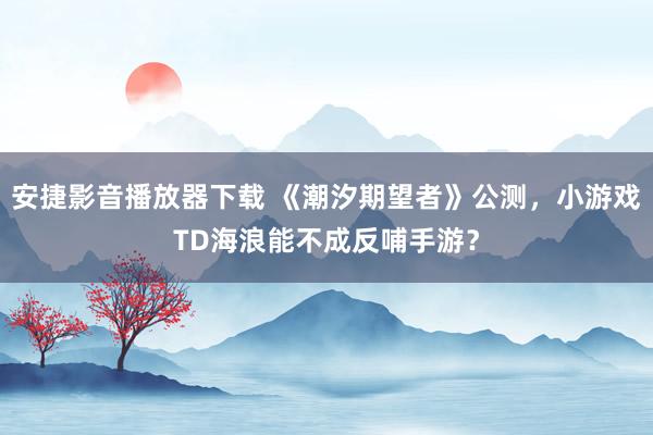 安捷影音播放器下载 《潮汐期望者》公测,小游戏TD海浪能不成反哺手游?