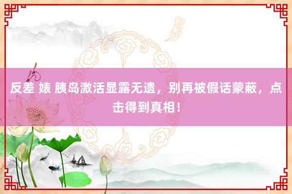 反差 婊 胰岛激活显露无遗，别再被假话蒙蔽，点击得到真相！