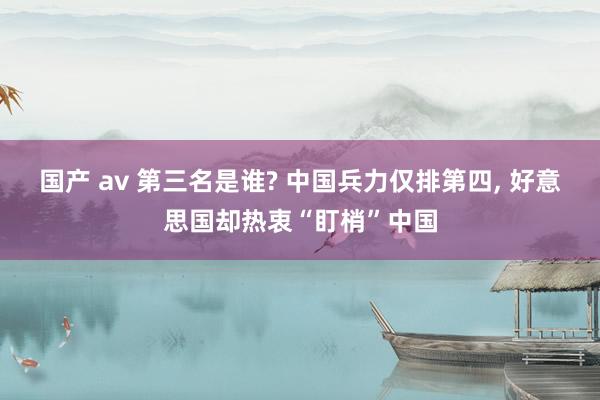 国产 av 第三名是谁? 中国兵力仅排第四， 好意思国却热衷“盯梢”中国