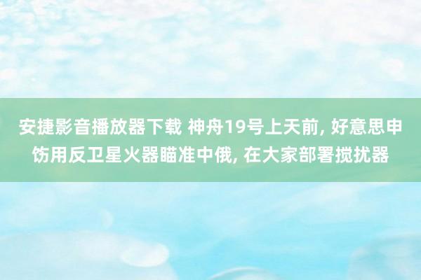 安捷影音播放器下载 神舟19号上天前， 好意思申饬用反卫星火器瞄准中俄， 在大家部署搅扰器