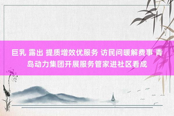 巨乳 露出 提质增效优服务 访民问暖解费事 青岛动力集团开展服务管家进社区看成
