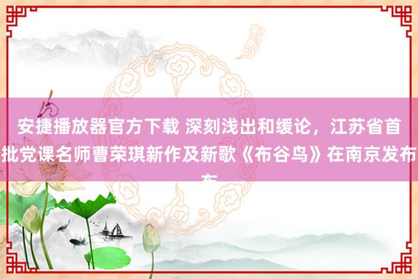 安捷播放器官方下载 深刻浅出和缓论，江苏省首批党课名师曹荣琪新作及新歌《布谷鸟》在南京发布