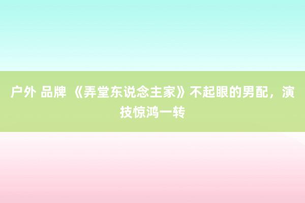 户外 品牌 《弄堂东说念主家》不起眼的男配，演技惊鸿一转