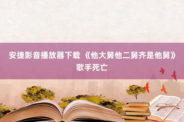 安捷影音播放器下载 《他大舅他二舅齐是他舅》歌手死亡