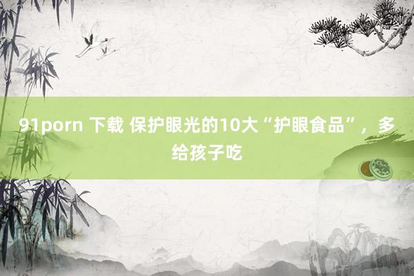 91porn 下载 保护眼光的10大“护眼食品”，多给孩子吃