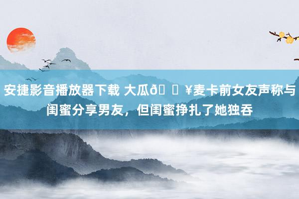 安捷影音播放器下载 大瓜💥麦卡前女友声称与闺蜜分享男友，但闺蜜挣扎了她独吞