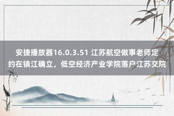 安捷播放器16.0.3.51 江苏航空做事老师定约在镇江确立，低空经济产业学院落户江苏交院