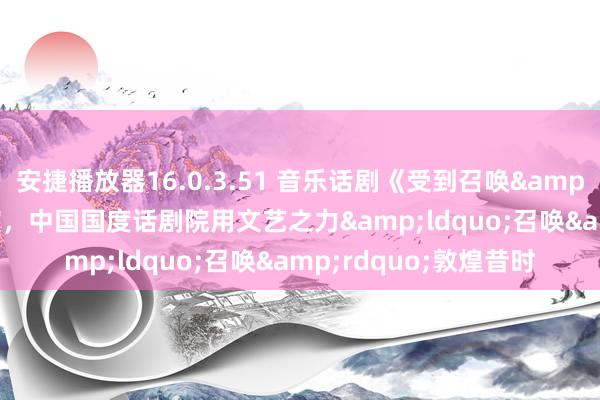 安捷播放器16.0.3.51 音乐话剧《受到召唤&middot;敦煌》首演，中国国度话剧院用文艺之力&ldquo;召唤&rdquo;敦煌昔时