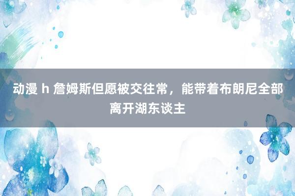 动漫 h 詹姆斯但愿被交往常，能带着布朗尼全部离开湖东谈主
