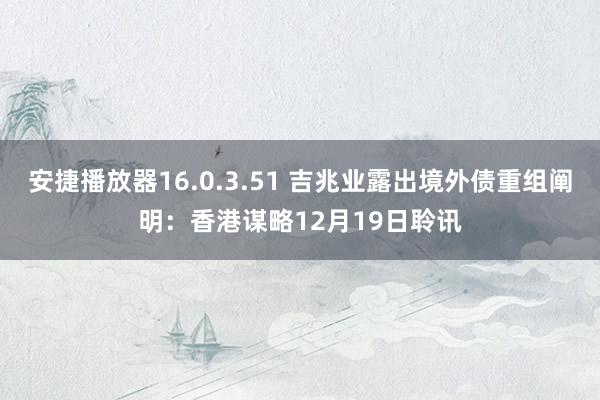 安捷播放器16.0.3.51 吉兆业露出境外债重组阐明：香港谋略12月19日聆讯