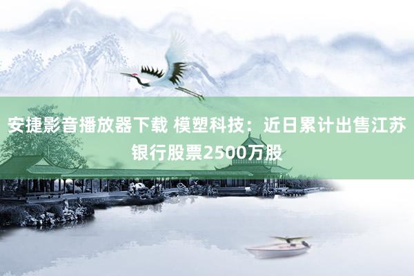 安捷影音播放器下载 模塑科技：近日累计出售江苏银行股票2500万股