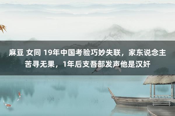 麻豆 女同 19年中国考验巧妙失联，家东说念主苦寻无果，1年后支吾部发声他是汉奸