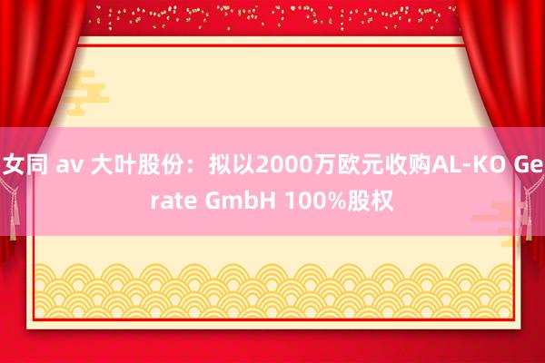 女同 av 大叶股份：拟以2000万欧元收购AL-KO Gerate GmbH 100%股权
