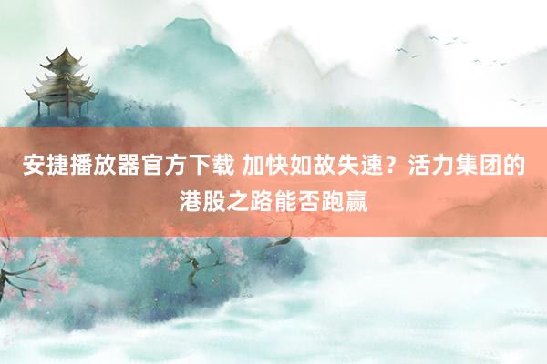 安捷播放器官方下载 加快如故失速？活力集团的港股之路能否跑赢